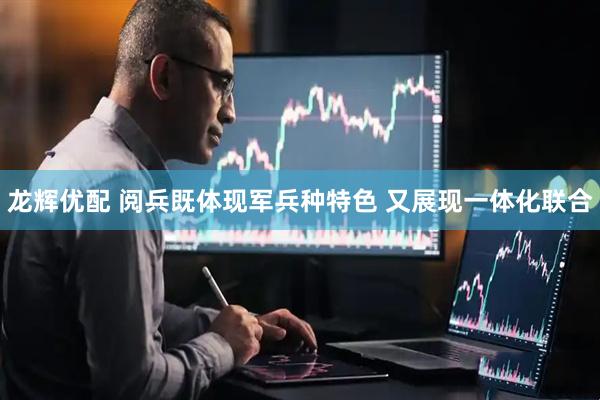 龙辉优配 阅兵既体现军兵种特色 又展现一体化联合