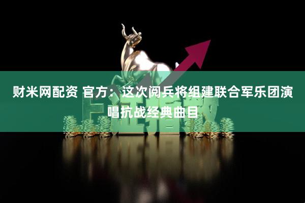 财米网配资 官方：这次阅兵将组建联合军乐团演唱抗战经典曲目