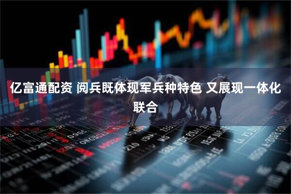 亿富通配资 阅兵既体现军兵种特色 又展现一体化联合
