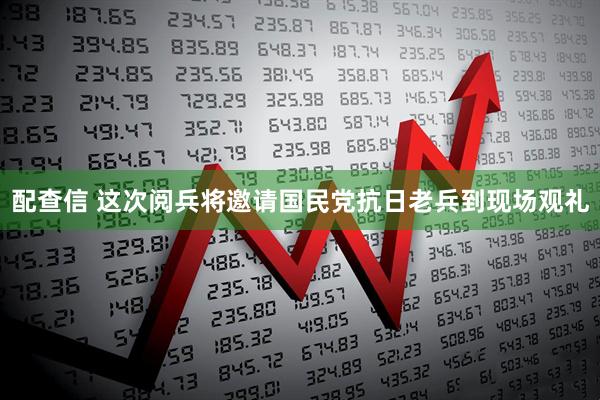 配查信 这次阅兵将邀请国民党抗日老兵到现场观礼