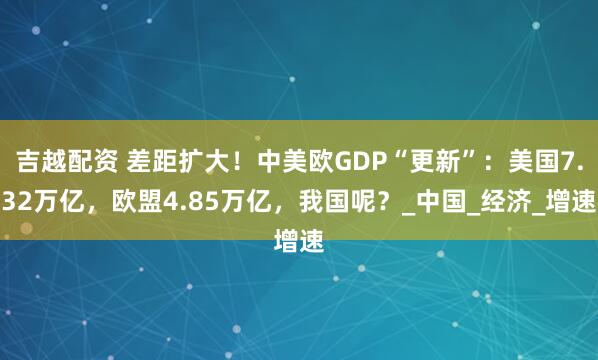 吉越配资 差距扩大！中美欧GDP“更新”：美国7.32万亿，欧盟4.85万亿，我国呢？_中国_经济_增速