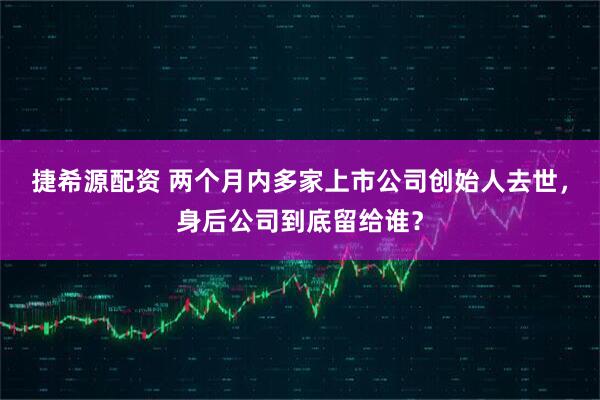 捷希源配资 两个月内多家上市公司创始人去世，身后公司到底留给谁？