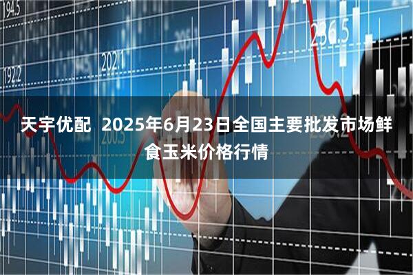天宇优配  2025年6月23日全国主要批发市场鲜食玉米价格行情