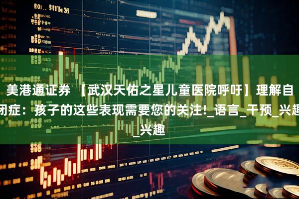 美港通证券 【武汉天佑之星儿童医院呼吁】理解自闭症：孩子的这些表现需要您的关注!_语言_干预_兴趣