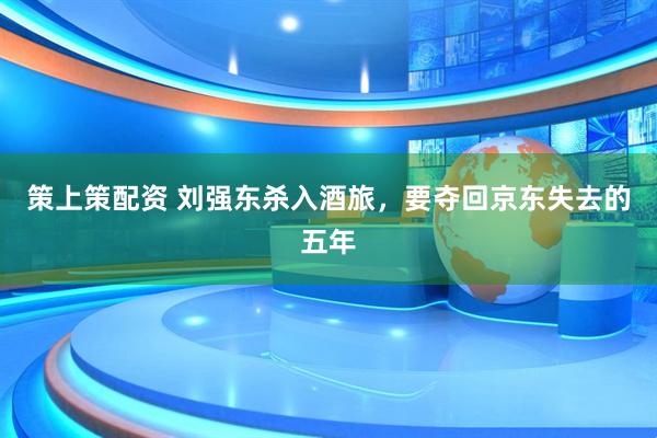 策上策配资 刘强东杀入酒旅，要夺回京东失去的五年