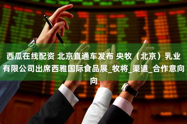 西瓜在线配资 北京直通车发布 央牧（北京）乳业有限公司出席西雅国际食品展_牧将_渠道_合作意向
