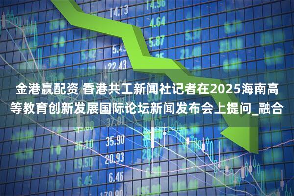 金港赢配资 香港共工新闻社记者在2025海南高等教育创新发展国际论坛新闻发布会上提问_融合