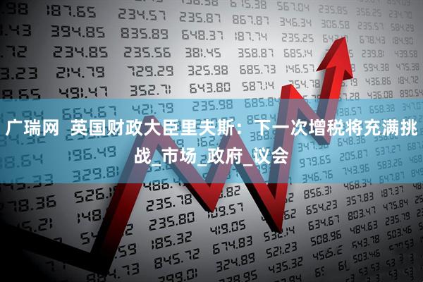 广瑞网  英国财政大臣里夫斯：下一次增税将充满挑战_市场_政府_议会