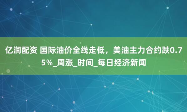 亿润配资 国际油价全线走低，美油主力合约跌0.75%_周涨_时间_每日经济新闻