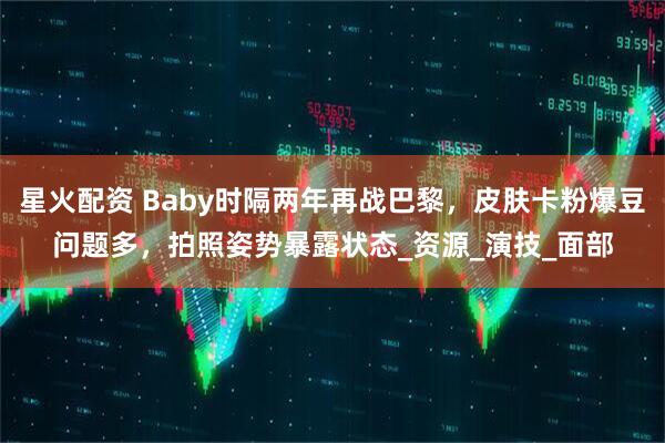 星火配资 Baby时隔两年再战巴黎，皮肤卡粉爆豆问题多，拍照姿势暴露状态_资源_演技_面部