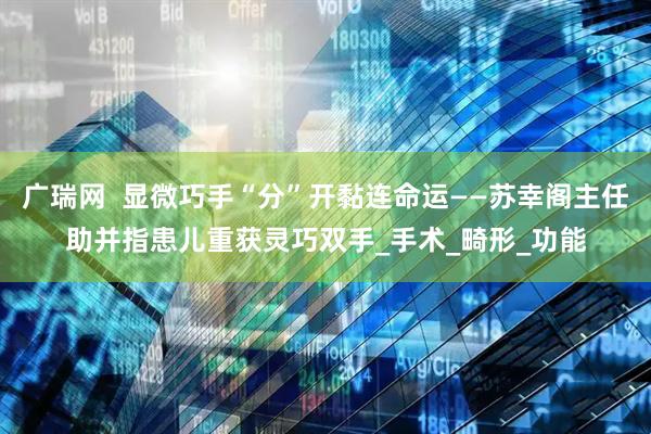 广瑞网  显微巧手“分”开黏连命运——苏幸阁主任助并指患儿重获灵巧双手_手术_畸形_功能