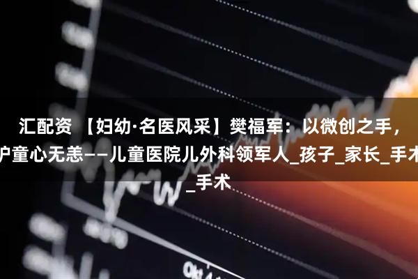 汇配资 【妇幼·名医风采】樊福军：以微创之手，护童心无恙——儿童医院儿外科领军人_孩子_家长_手术