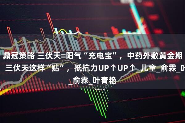 鼎冠策略 三伏天=阳气“充电宝”，中药外敷黄金期到了，三伏天这样“贴”，抵抗力UP↑UP↑_儿童_俞霖_叶青艳