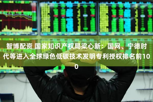 智博配资 国家知识产权局梁心新：国网、宁德时代等进入全球绿色低碳技术发明专利授权排名前10