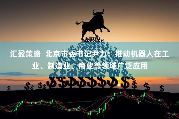 汇盈策略  北京市委书记尹力：推动机器人在工业、制造业、商业等领域广泛应用