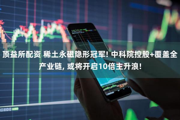 顶益所配资 稀土永磁隐形冠军! 中科院控股+覆盖全产业链, 或将开启10倍主升浪!