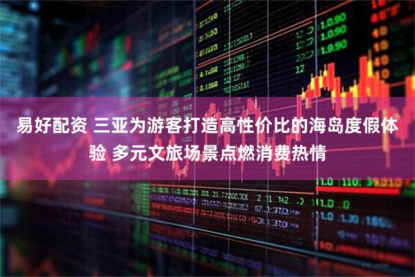易好配资 三亚为游客打造高性价比的海岛度假体验 多元文旅场景点燃消费热情