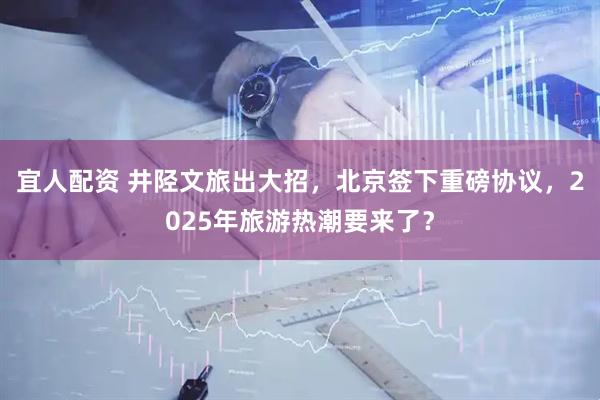宜人配资 井陉文旅出大招，北京签下重磅协议，2025年旅游热潮要来了？