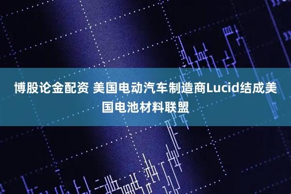 博股论金配资 美国电动汽车制造商Lucid结成美国电池材料联盟