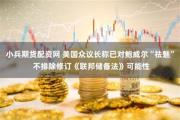 小兵期货配资网 美国众议长称已对鲍威尔“祛魅” 不排除修订《联邦储备法》可能性