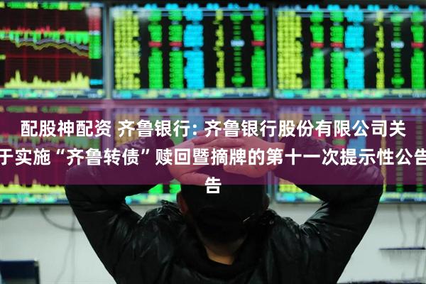 配股神配资 齐鲁银行: 齐鲁银行股份有限公司关于实施“齐鲁转债”赎回暨摘牌的第十一次提示性公告