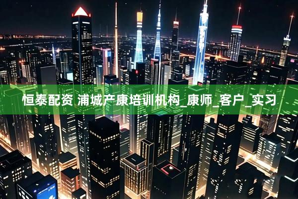 恒泰配资 浦城产康培训机构_康师_客户_实习