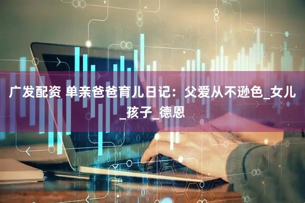 广发配资 单亲爸爸育儿日记：父爱从不逊色_女儿_孩子_德恩