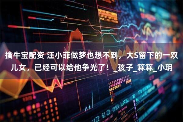 擒牛宝配资 汪小菲做梦也想不到，大S留下的一双儿女，已经可以给他争光了！_孩子_箖箖_小玥