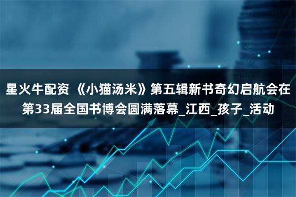 星火牛配资 《小猫汤米》第五辑新书奇幻启航会在第33届全国书博会圆满落幕_江西_孩子_活动