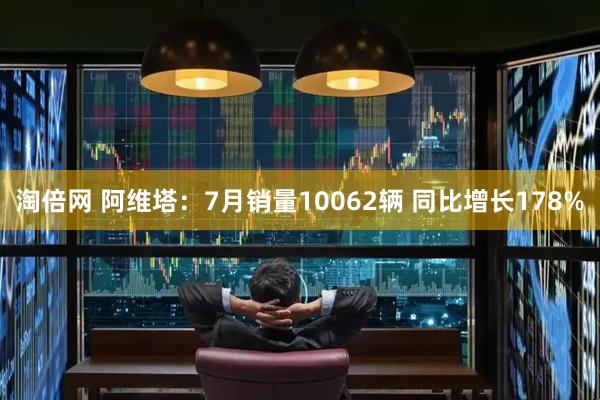 淘倍网 阿维塔：7月销量10062辆 同比增长178%
