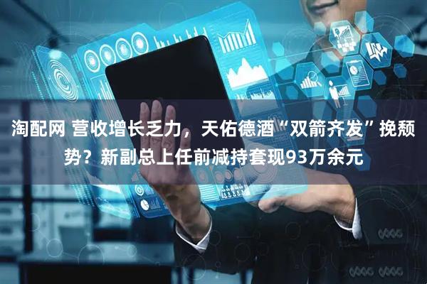 淘配网 营收增长乏力，天佑德酒“双箭齐发”挽颓势？新副总上任前减持套现93万余元