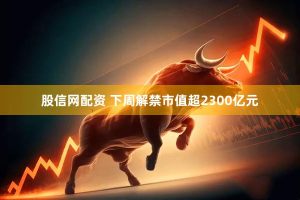 股信网配资 下周解禁市值超2300亿元