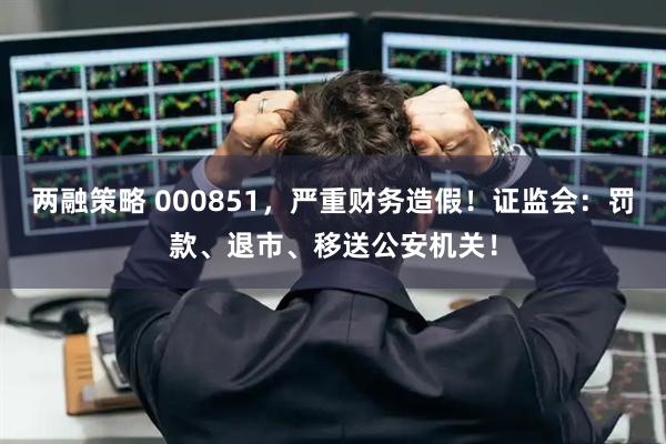 两融策略 000851，严重财务造假！证监会：罚款、退市、移送公安机关！