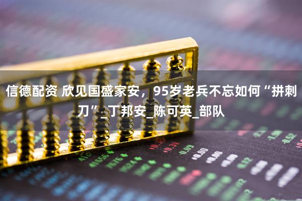 信德配资 欣见国盛家安，95岁老兵不忘如何“拼刺刀”_丁邦安_陈可英_部队