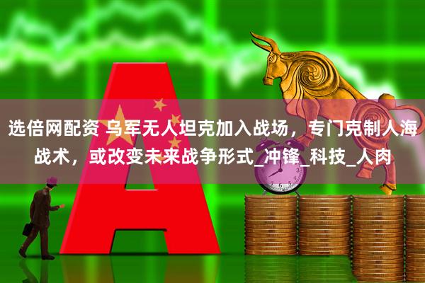 选倍网配资 乌军无人坦克加入战场，专门克制人海战术，或改变未来战争形式_冲锋_科技_人肉