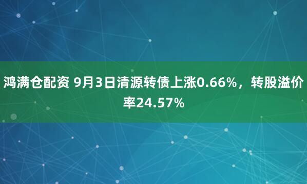 鸿满仓配资 9月3日清源转债上涨0.66%，转股溢价率24.57%