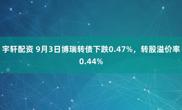 宇轩配资 9月3日博瑞转债下跌0.47%，转股溢价率0.44%