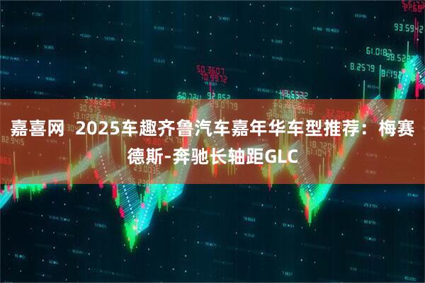 嘉喜网  2025车趣齐鲁汽车嘉年华车型推荐：梅赛德斯-奔驰长轴距GLC